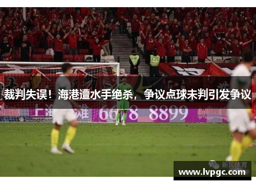 裁判失误！海港遭水手绝杀，争议点球未判引发争议