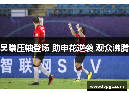 吴曦压轴登场 助申花逆袭 观众沸腾